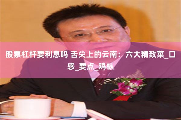 股票杠杆要利息吗 舌尖上的云南：六大精致菜_口感_要点_鸡枞