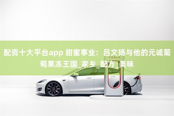 配资十大平台app 甜蜜事业：吕文扬与他的元诚葡萄果冻王国_家乡_配方_美味