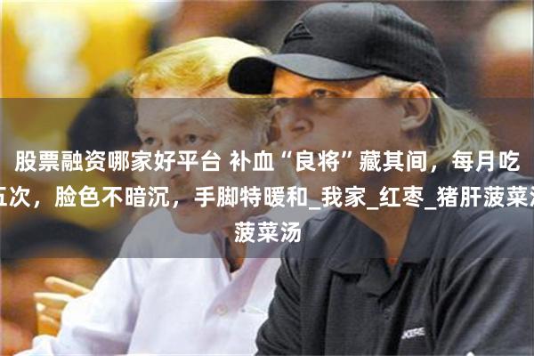 股票融资哪家好平台 补血“良将”藏其间，每月吃五次，脸色不暗沉，手脚特暖和_我家_红枣_猪肝菠菜汤