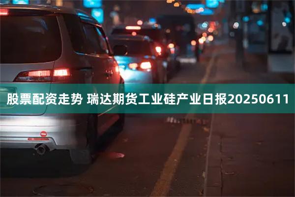 股票配资走势 瑞达期货工业硅产业日报20250611