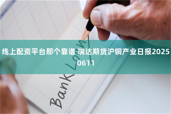 线上配资平台那个靠谱 瑞达期货沪铜产业日报20250611