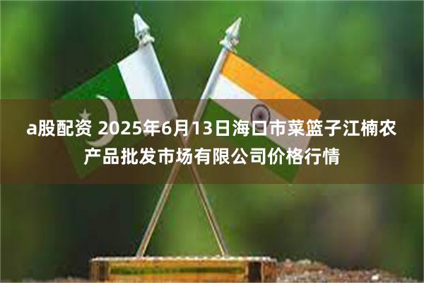 a股配资 2025年6月13日海口市菜篮子江楠农产品批发市场有限公司价格行情