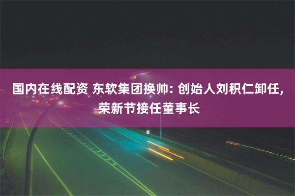 国内在线配资 东软集团换帅: 创始人刘积仁卸任, 荣新节接任董事长