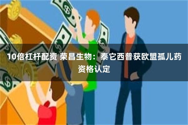 10倍杠杆配资 荣昌生物：泰它西普获欧盟孤儿药资格认定