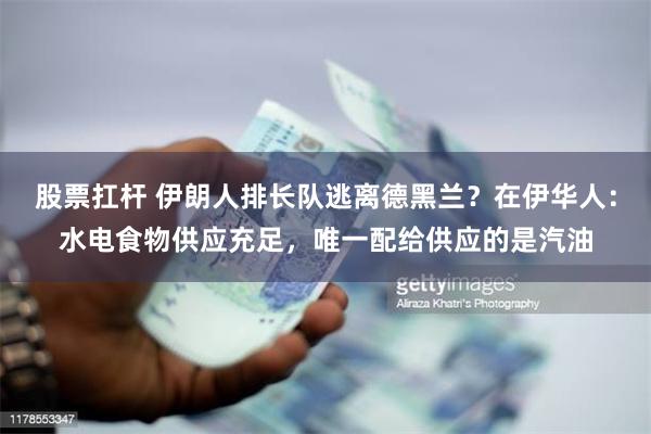 股票扛杆 伊朗人排长队逃离德黑兰？在伊华人：水电食物供应充足，唯一配给供应的是汽油