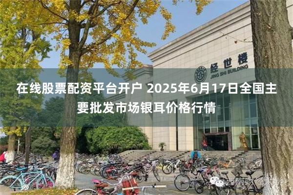 在线股票配资平台开户 2025年6月17日全国主要批发市场银耳价格行情