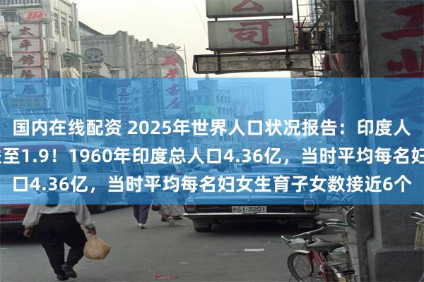 国内在线配资 2025年世界人口状况报告：印度人也不想生了，生育率跌至1.9！1960年印度总人口4.36亿，当时平均每名妇女生育子女数接近6个