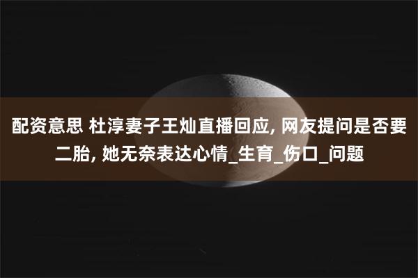 配资意思 杜淳妻子王灿直播回应, 网友提问是否要二胎, 她无奈表达心情_生育_伤口_问题