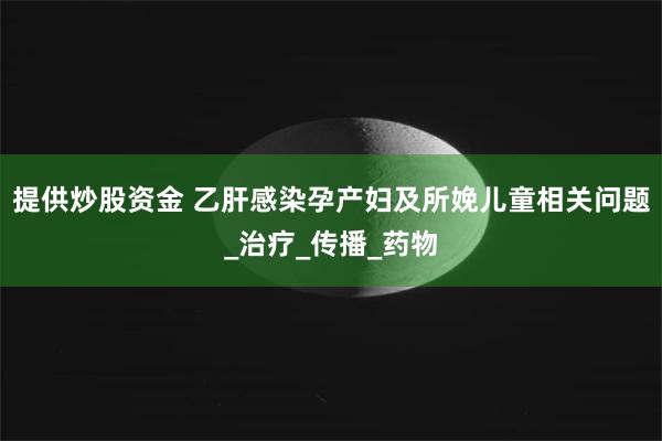 提供炒股资金 乙肝感染孕产妇及所娩儿童相关问题_治疗_传播_药物