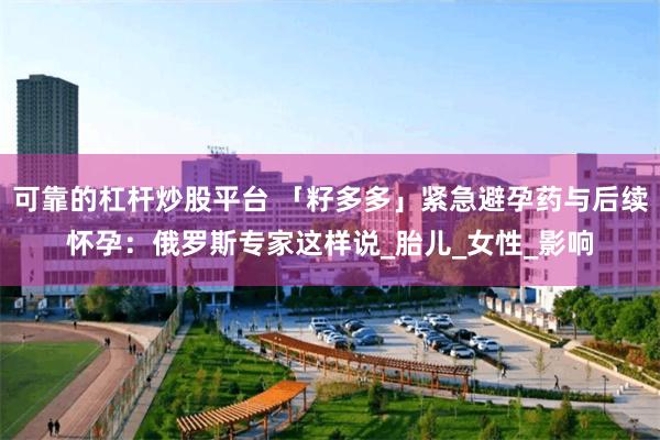 可靠的杠杆炒股平台 「籽多多」紧急避孕药与后续怀孕：俄罗斯专家这样说_胎儿_女性_影响