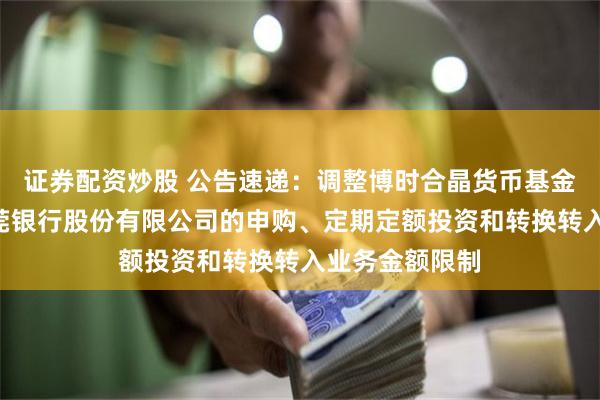 证券配资炒股 公告速递：调整博时合晶货币基金A类份额在东莞银行股份有限公司的申购、定期定额投资和转换转入业务金额限制