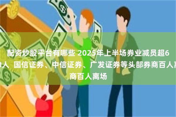配资炒股平台有哪些 2025年上半场券业减员超6800人  国信证券、中信证券、广发证券等头部券商百人离场