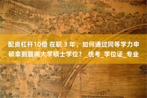 配资杠杆10倍 在职 3 年，如何通过同等学力申硕拿到暨南大学硕士学位？_统考_学位证_专业