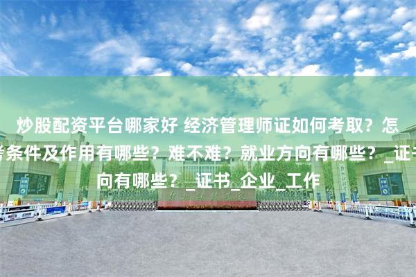 炒股配资平台哪家好 经济管理师证如何考取？怎么报考，报考条件及作用有哪些？难不难？就业方向有哪些？_证书_企业_工作