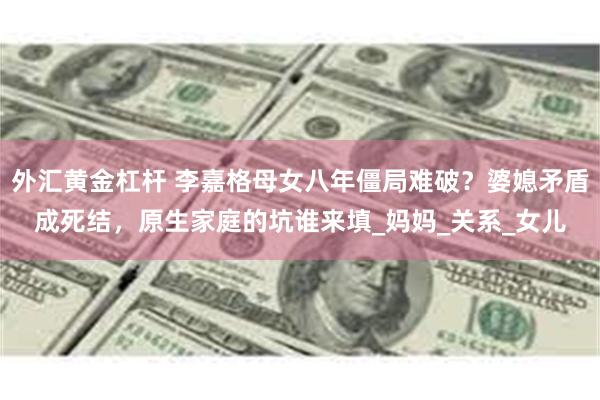 外汇黄金杠杆 李嘉格母女八年僵局难破？婆媳矛盾成死结，原生家庭的坑谁来填_妈妈_关系_女儿