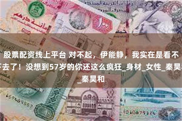 股票配资线上平台 对不起，伊能静，我实在是看不下去了！没想到57岁的你还这么疯狂_身材_女性_秦昊和