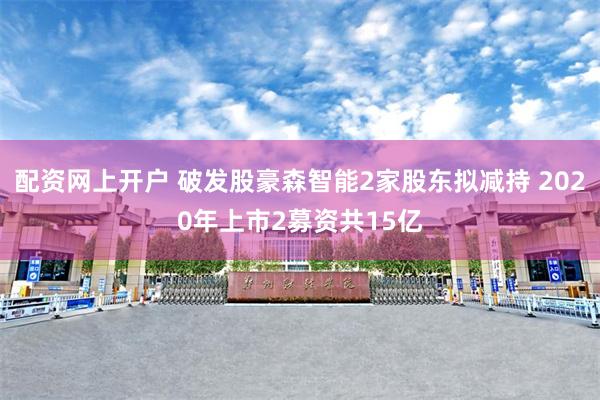 配资网上开户 破发股豪森智能2家股东拟减持 2020年上市2募资共15亿