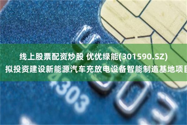 线上股票配资炒股 优优绿能(301590.SZ)：拟投资建设新能源汽车充放电设备智能制造基地项目