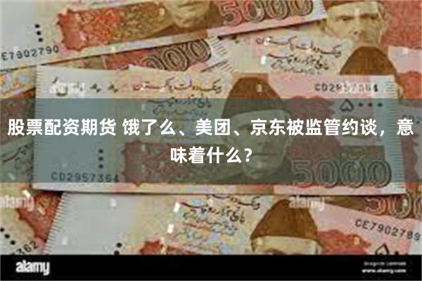 股票配资期货 饿了么、美团、京东被监管约谈，意味着什么？