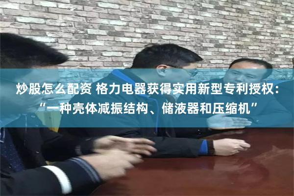 炒股怎么配资 格力电器获得实用新型专利授权：“一种壳体减振结构、储液器和压缩机”