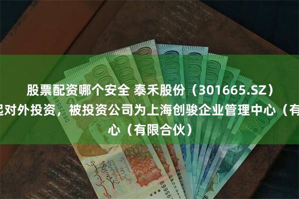 股票配资哪个安全 泰禾股份（301665.SZ）新增一起对外投资，被投资公司为上海创骏企业管理中心（有限合伙）