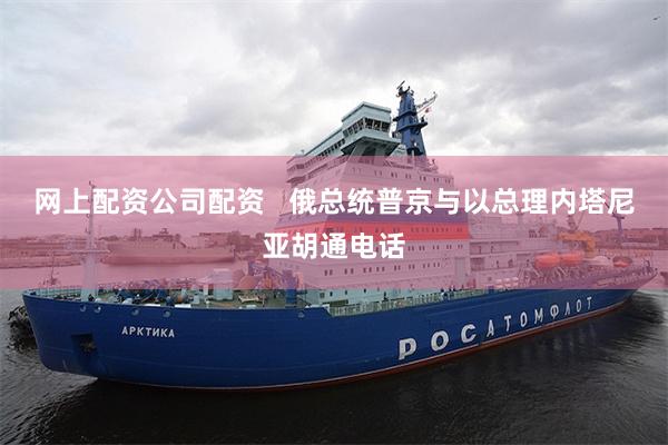 网上配资公司配资   俄总统普京与以总理内塔尼亚胡通电话