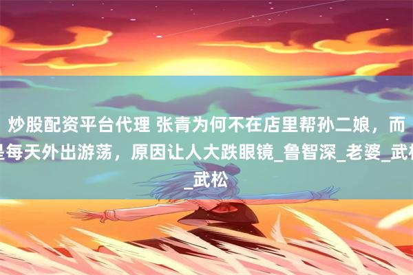 炒股配资平台代理 张青为何不在店里帮孙二娘，而是每天外出游荡，原因让人大跌眼镜_鲁智深_老婆_武松