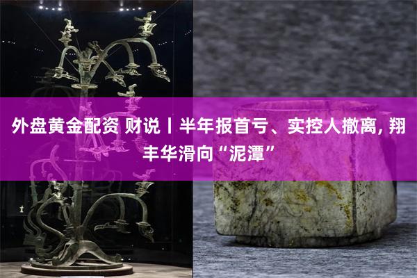 外盘黄金配资 财说丨半年报首亏、实控人撤离, 翔丰华滑向“泥潭”