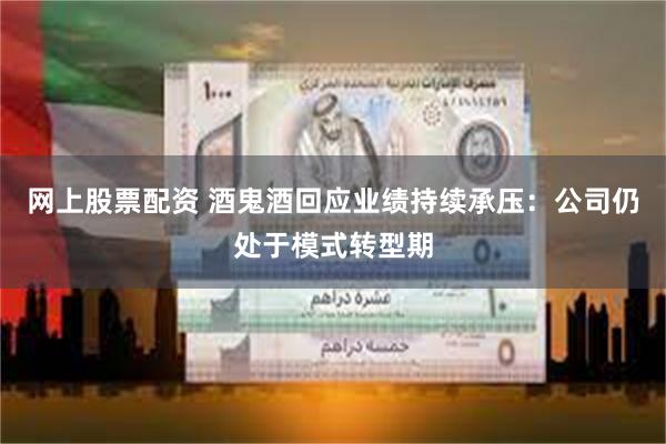 网上股票配资 酒鬼酒回应业绩持续承压：公司仍处于模式转型期