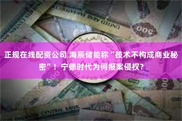 正规在线配资公司 海辰储能称“技术不构成商业秘密”！宁德时代为何报案侵权？