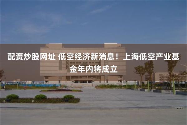 配资炒股网址 低空经济新消息！上海低空产业基金年内将成立