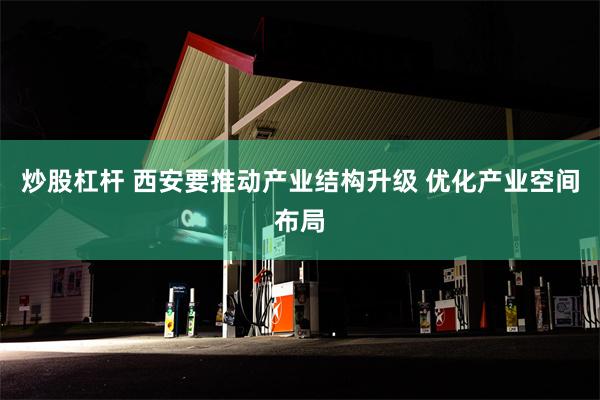 炒股杠杆 西安要推动产业结构升级 优化产业空间布局