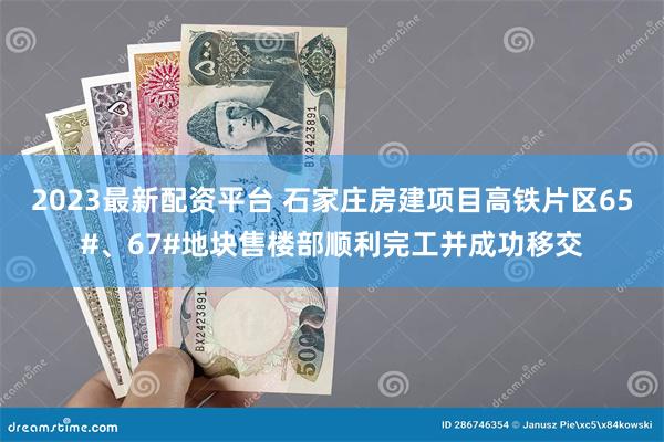 2023最新配资平台 石家庄房建项目高铁片区65#、67#地块售楼部顺利完工并成功移交