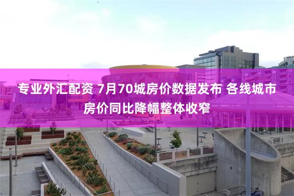 专业外汇配资 7月70城房价数据发布 各线城市房价同比降幅整体收窄