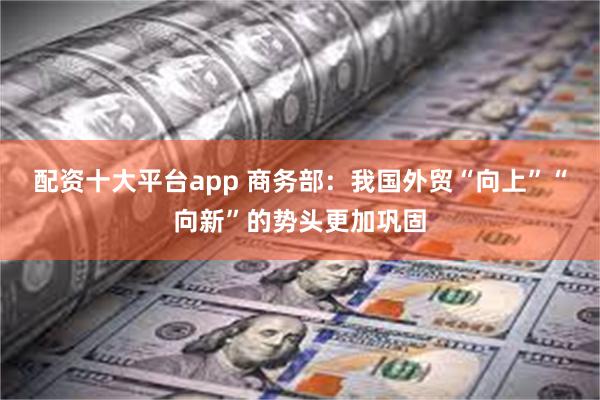 配资十大平台app 商务部：我国外贸“向上”“向新”的势头更加巩固