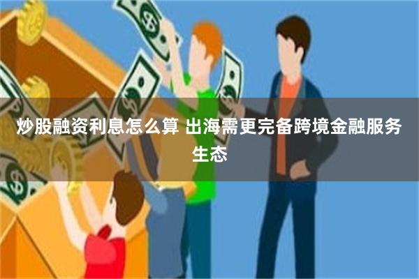 炒股融资利息怎么算 出海需更完备跨境金融服务生态
