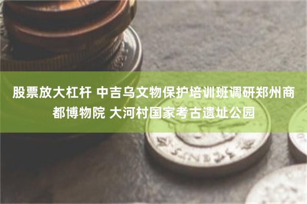 股票放大杠杆 中吉乌文物保护培训班调研郑州商都博物院 大河村国家考古遗址公园