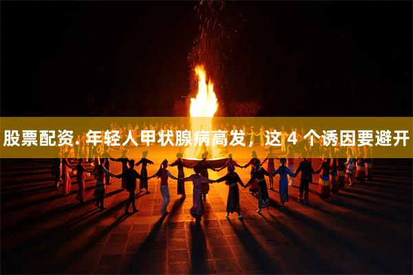 股票配资. 年轻人甲状腺病高发，这 4 个诱因要避开