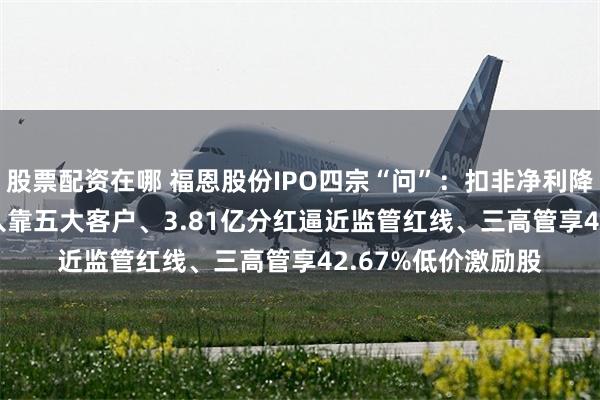股票配资在哪 福恩股份IPO四宗“问”：扣非净利降16.43%、7成收入靠五大客户、3.81亿分红逼近监管红线、三高管享42.67%低价激励股