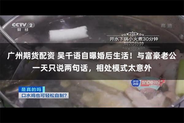 广州期货配资 吴千语自曝婚后生活！与富豪老公一天只说两句话，相处模式太意外