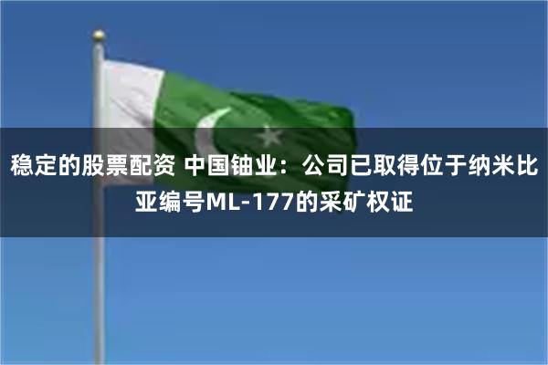 稳定的股票配资 中国铀业：公司已取得位于纳米比亚编号ML-177的采矿权证