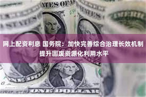 网上配资利息 国务院：加快完善综合治理长效机制 提升固废资源化利用水平