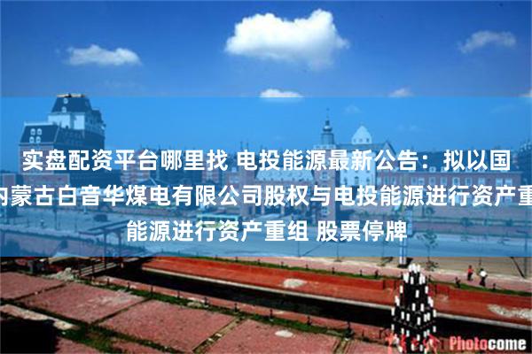 实盘配资平台哪里找 电投能源最新公告：拟以国家电投集团内蒙古白音华煤电有限公司股权与电投能源进行资产重组 股票停牌