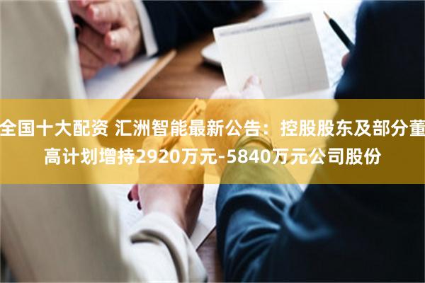 全国十大配资 汇洲智能最新公告：控股股东及部分董高计划增持2920万元-5840万元公司股份